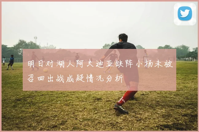 明日对湖人阿夫迪亚缺阵小杨未被召回出战成疑情况分析