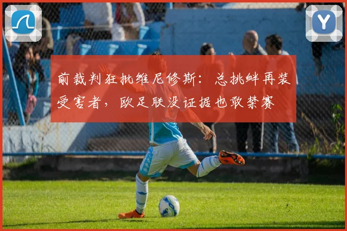 前裁判狂批维尼修斯：总挑衅再装受害者，欧足联没证据也敢禁赛