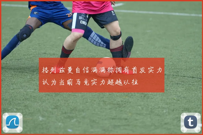 格列兹曼自信满满称拥有首发实力认为当前马竞实力超越以往