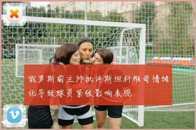 俄罗斯前主帅批评斯坦科维奇情绪化导致球员紧张影响表现