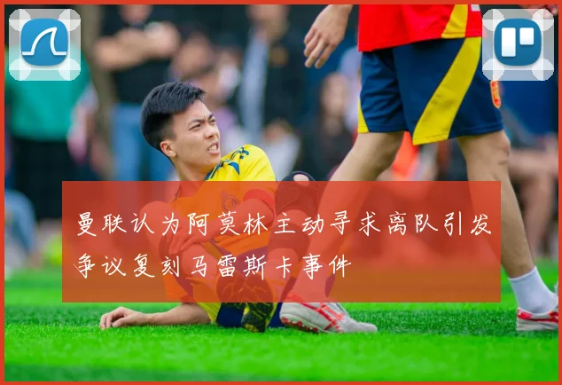 曼联认为阿莫林主动寻求离队引发争议复刻马雷斯卡事件