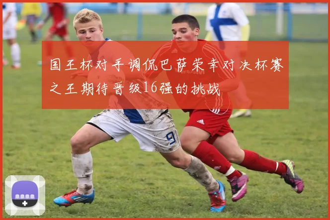 国王杯对手调侃巴萨荣幸对决杯赛之王期待晋级16强的挑战