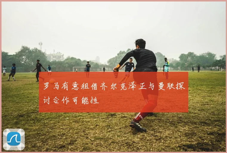 罗马有意租借齐尔克泽正与曼联探讨合作可能性