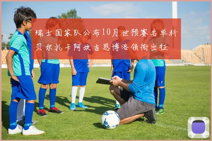 瑞士国家队公布10月世预赛名单科贝尔扎卡阿坎吉恩博洛领衔出征