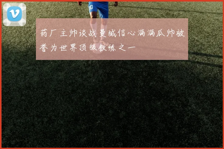 药厂主帅谈战曼城信心满满瓜帅被誉为世界顶级教练之一
