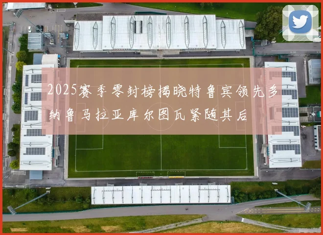 2025赛季零封榜揭晓特鲁宾领先多纳鲁马拉亚库尔图瓦紧随其后