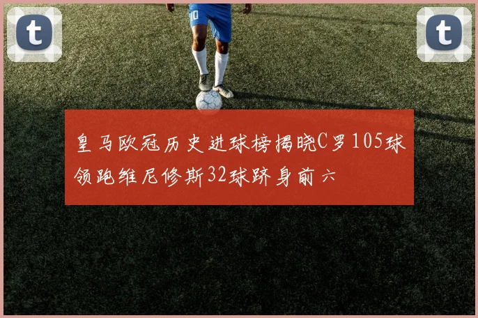 皇马欧冠历史进球榜揭晓C罗105球领跑维尼修斯32球跻身前六