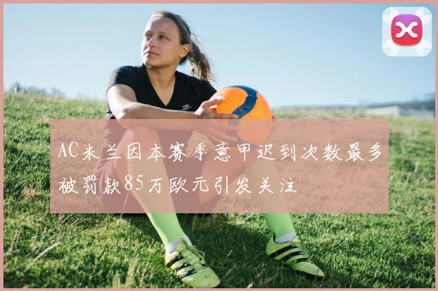 AC米兰因本赛季意甲迟到次数最多被罚款85万欧元引发关注