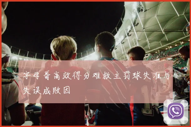 字母哥高效得分难救主罚球失准与失误成败因