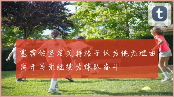 塞雷佐坚定支持格子认为他无理由离开马竞继续为球队奋斗