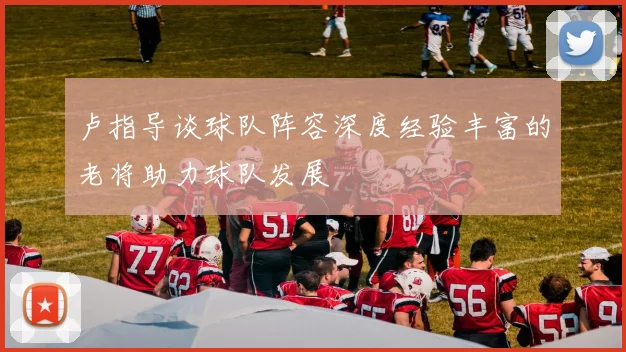 卢指导谈球队阵容深度经验丰富的老将助力球队发展