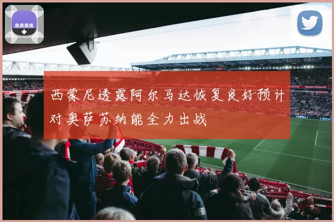 西蒙尼透露阿尔马达恢复良好预计对奥萨苏纳能全力出战