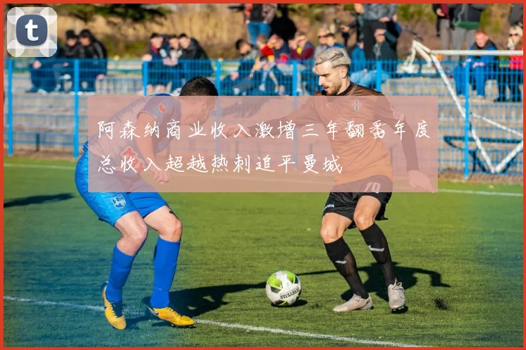 阿森纳商业收入激增三年翻番年度总收入超越热刺追平曼城