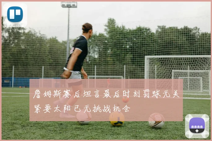 詹姆斯赛后坦言最后时刻罚球无关紧要太阳已无挑战机会