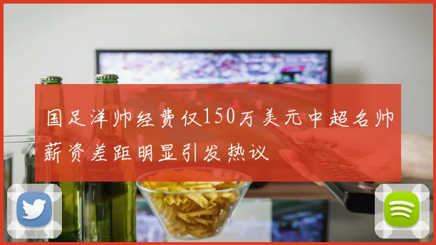 国足洋帅经费仅150万美元中超名帅薪资差距明显引发热议