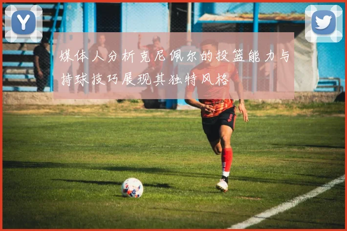 媒体人分析克尼佩尔的投篮能力与持球技巧展现其独特风格