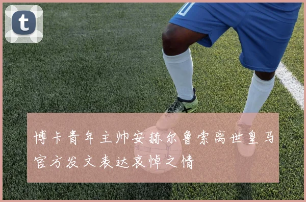 博卡青年主帅安赫尔鲁索离世皇马官方发文表达哀悼之情