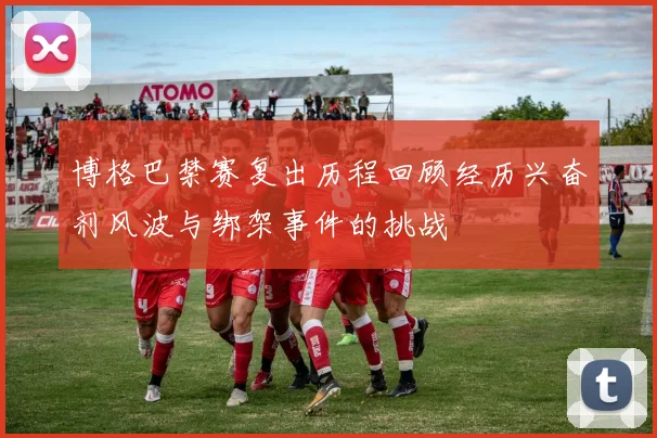 博格巴禁赛复出历程回顾经历兴奋剂风波与绑架事件的挑战