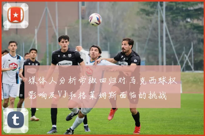 媒体人分析帝椒回归对马克西球权影响及VJ和格莱姆斯面临的挑战