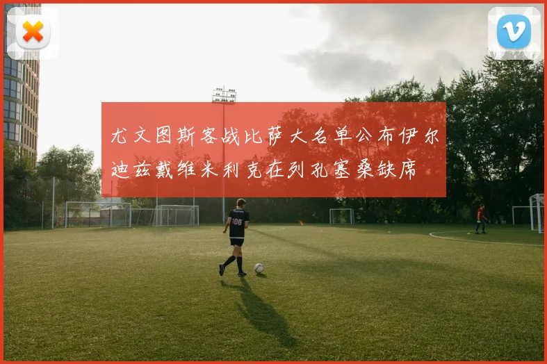 尤文图斯客战比萨大名单公布伊尔迪兹戴维米利克在列孔塞桑缺席