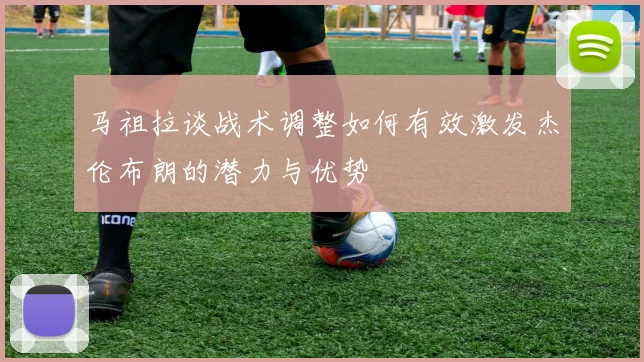 马祖拉谈战术调整如何有效激发杰伦布朗的潜力与优势