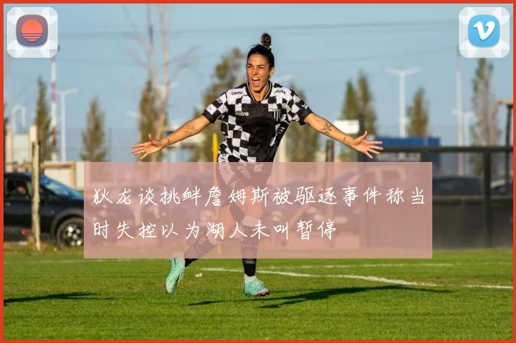 狄龙谈挑衅詹姆斯被驱逐事件称当时失控以为湖人未叫暂停