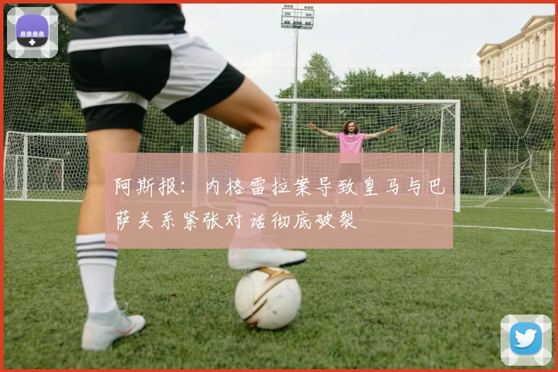 阿斯报：内格雷拉案导致皇马与巴萨关系紧张对话彻底破裂