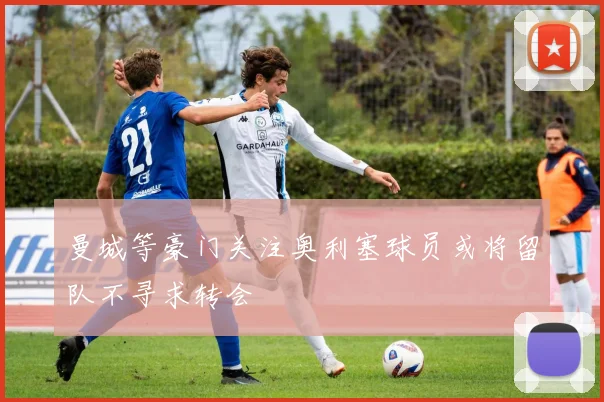 曼城等豪门关注奥利塞球员或将留队不寻求转会