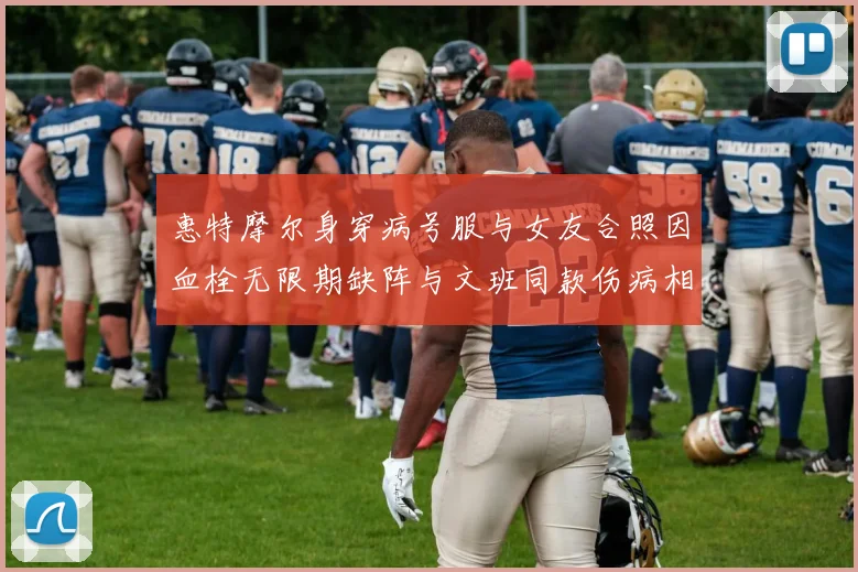 惠特摩尔身穿病号服与女友合照因血栓无限期缺阵与文班同款伤病相似