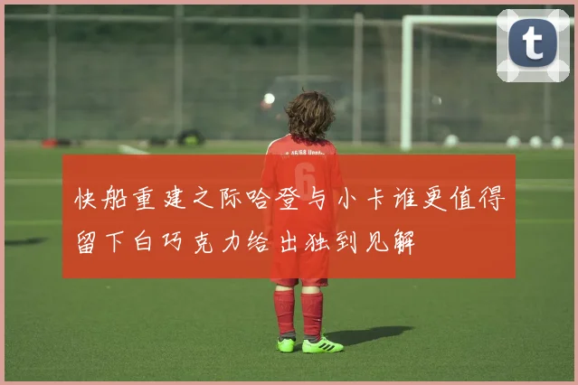 快船重建之际哈登与小卡谁更值得留下白巧克力给出独到见解